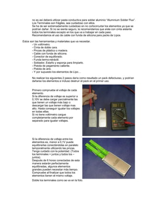 no es así deberá utilizar pasta conductiva para soldar aluminio “Aluminium Solder Flux”. 
Los Terminales son frágiles, sea cuidadoso con ellos. 
Se ha de ser extremadamente cuidadoso en no cortocircuitar los elementos ya que se 
podrían dañar. Si no se siente seguro, le recomendamos que aísle con cinta aislante 
todos los terminales excepto en los que va a trabajar en cada paso. 
Recomendamos el uso de cable con funda de silicona para packs de Lipos. 
Estos son las herramientas y materiales que va necesitar. 
- Un voltímetro. 
- Cinta de doble cara. 
- Pinzas de plástico o madera. 
- Cable con funda de silicona. 
- Conector de equilibrado. 
- Funda termo-retráctil. 
- Soldador, Estaño y esponja para limpiarlo. 
- Pistola de pegamento caliente. 
- Pistola de aire. 
- Y por supuesto los elementos de Lipo… 
No realizar los siguientes 2 pasos daría como resultado un pack defectuoso, y podrían 
dañarse los elementos e incluso destruir el pack en el primer uso. 
Primero compruebe el voltaje de cada 
elemento. 
Si la diferencia de voltaje es superior a 
0,10V se debe cargar parcialmente las 
que tienen un voltaje más bajo o 
descargar las que tienen voltaje mas 
alto. Hasta conseguir igualar los voltajes 
en todas ellas. 
Si no tiene voltímetro cargue 
completamente cada elemento por 
separado para igualar voltajes. 
Si la diferencia de voltaje entre los 
elementos es, menor a 0,1V puede 
equilibrarlas conectándolas en paralelo 
temporalmente utilizando las pinzas. 
Tenga cuidado con la polaridad. (Todos 
los terminales + juntos y todos los – 
juntos). 
Después de 6 horas conectadas de esta 
manera estarán perfectamente 
equilibradas, algunos elementos 
grandes pueden necesitar más tiempo. 
Compruebe al finalizar que todos los 
elementos tienen el mismo voltaje. 
Doble los terminales como se ve en la foto. 
 