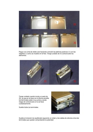 2S 
3S 
Pegue con cinta de doble cara haciendo coincidir las pletinas positivas (+) con las 
negatias (-) como se muestra en la foto. Tenga cuidado de no cortocircuitar los 
elementos. 
2S 3S 
Tenga cuidado cuando monte un pack de 
3S, ya que en el área con la flecha amarilla 
los terminales están muy juntos y existe 
riesgo de cortocircuito si no se hace 
cuidadosamente. 
Suelde todos los terminales. 
Suelde el conector de equilibrado siguiendo un orden y los cables de silicona a los dos 
terminales que quedan comprobando la polaridad. 
 