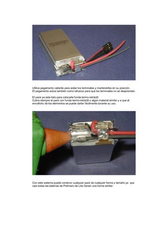 Utilice pegamento caliente para aislar los terminales y mantenerles en su posición. 
El pegamento actúa también como refuerzo para que los terminales no se desprendan. 
El pack ya esta listo para colocarle funda termo-retráctil. 
Cubra siempre el pack con funda termo-retráctil o algún material similar y a que el 
envoltorio de los elementos se puede dañar fácilmente durante su uso. 
Con este sistema puede construir cualquier pack de cualquier forma y tamaño ya que 
casi todas las baterías de Polímero de Litio tienen una forma similar. 
 