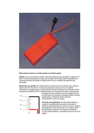 Otras cosas a tener en cuenta cuando se montan packs: 
Cables: Es muy importante calcular el tamaño adecuado de los cables a instalar en el 
pack. Si esta construyendo un pack que es capaz de entregar altas intensidades de 
corriente entonces los cables a instalar tienen que ser capaces de aguantar esa 
intensidad. 
Elementos en paralelo: El método descrito anteriormente es perfecto para construir 
packs como 2S, 3S, 4S etc. Cuando se construyan packs que van a contener 
conexiones en paralelo como un pack 3S2P la manera de hacerlo es: Primero montar 
los packs en paralelo (3x2P) y posteriormente unir eso packs en serie. Construyendo 
los packs de esta manera lo que se consigue es que 
los elementos conectados en paralelo estarán siempre 
equilibrados y trabajaran dentro del pack 
conjuntamente, como en equipo. 
Conector de equilibrado: Es importante instalar un 
conector de equilibrado para poder comprobar el 
voltaje de cada elemento y/o conectar en el un sistema 
de equilibrado como el EquaLipo o un sistema PCM. 
Normalmente se utilizan un conector pin estándar 
1x1mm (parte hembra) y conectados como se ve en el 
grafico. 
4 
3 
2 
1 
 