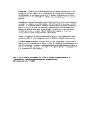 Cobertura: Es esencial y completamente necesario cubrir los elementos/packs con 
termo-retráctil u otro material, si no los elementos podrían ser dañados fácilmente 
durante su uso, ya que la cobertura externa de las baterías de polímero de litio es 
simplemente una bolsa plástica termo sellada para que su peso y volumen sea muy 
reducido. 
Conexiones internas: Durante la construcción del pack hay que ser extremadamente 
cuidadoso con las conexiones internas especialmente cuando se construyen packs 
grandes. Las conexiones internas deben de ser capaces de soportar las intensidades 
que van a circular por ellas. Los terminales de los elementos normalmente son solo 
capaces de soportar la corriente de si mismas (1 Elemento) por lo cual cuando se 
conectan elementos en paralelo debe ser cuidadoso y asegurarse de que las 
soldaduras están reforzadas con estaño u otro sistema… 
Si este u otro sistema no esta correctamente hecho en grandes packs puede causar 
grandes pérdidas de potencia y puede causar un fallo total del pack durante su uso 
Circuitos Impresos: Existen unas pequeñas circuitos impresos para construir packs 
que aunque reconocemos que facilitan el montaje de los mismos no los recomendamos 
sobretodo si se están montando packs de alta descarga, la razón es que normalmente 
este tipo de circuitos impresos no son capaces de soportar grandes pasos de corriente 
y de hecho fallan en este cometido. 
Este es un documento en proceso, por lo que es actualizado continuamente le 
recomendamos visitarlo ocasionalmente por actualizaciones. 
Última actualización: 12/12/06 
