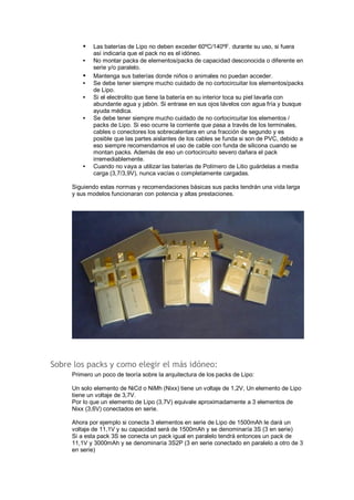 · Las baterías de Lipo no deben exceder 60ºC/140ºF. durante su uso, si fuera 
así indicaría que el pack no es el idóneo. 
· No montar packs de elementos/packs de capacidad desconocida o diferente en 
serie y/o paralelo. 
· Mantenga sus baterías donde niños o animales no puedan acceder. 
· Se debe tener siempre mucho cuidado de no cortocircuitar los elementos/packs 
de Lipo. 
· Si el electrolito que tiene la batería en su interior toca su piel lavarla con 
abundante agua y jabón. Si entrase en sus ojos lávelos con agua fría y busque 
ayuda médica. 
· Se debe tener siempre mucho cuidado de no cortocircuitar los elementos / 
packs de Lipo. Si eso ocurre la corriente que pasa a través de los terminales, 
cables o conectores los sobrecalentara en una fracción de segundo y es 
posible que las partes aislantes de los cables se funda si son de PVC, debido a 
eso siempre recomendamos el uso de cable con funda de silicona cuando se 
montan packs. Además de eso un cortocircuito severo dañara el pack 
irremediablemente. 
· Cuando no vaya a utilizar las baterías de Polímero de Litio guárdelas a media 
carga (3,7/3,9V), nunca vacías o completamente cargadas. 
Siguiendo estas normas y recomendaciones básicas sus packs tendrán una vida larga 
y sus modelos funcionaran con potencia y altas prestaciones. 
Sobre los packs y como elegir el más idóneo: 
Primero un poco de teoría sobre la arquitectura de los packs de Lipo: 
Un solo elemento de NiCd o NiMh (Nixx) tiene un voltaje de 1,2V, Un elemento de Lipo 
tiene un voltaje de 3,7V. 
Por lo que un elemento de Lipo (3,7V) equivale aproximadamente a 3 elementos de 
Nixx (3,6V) conectados en serie. 
Ahora por ejemplo si conecta 3 elementos en serie de Lipo de 1500mAh le dará un 
voltaje de 11,1V y su capacidad será de 1500mAh y se denominaría 3S (3 en serie) 
Si a esta pack 3S se conecta un pack igual en paralelo tendrá entonces un pack de 
11,1V y 3000mAh y se denominaría 3S2P (3 en serie conectado en paralelo a otro de 3 
en serie) 
 