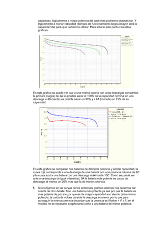 capacidad, lógicamente a mayor potencia del pack mas podremos aprovechar. Y 
lógicamente a menor velocidad (tiempos de funcionamiento largos) mayor será la 
capacidad del pack que podremos utilizar. Para aclarar este punto vea estas 
graficas: 
En esta grafica se puede ver que a una misma batería con unas descargas constantes 
la primera (negra) de 2A es posible sacar el 100% de la capacidad nominal en una 
descarga a 4A (verde) es posible sacar un 90% y a 6A (morada) un 75% de su 
capacidad. 
En esta grafica se comparan dos baterías de diferente potencia y similar capacidad, la 
curva roja corresponde a una descarga de una batería con una potencia máxima de 6C 
y la curva azul a una batera con una descarga máxima de 10C. Como se puede ver 
ante una descarga de igual intensidad, 9A la batería más potente es capaz de 
descargar al menos un 20% más que la de menor potencia. 
§ Si nos fijamos en las curvas de los anteriores gráficos además nos podemos dar 
cuenta de otro detalle: Con una batería mas potente ya sea por que la batería es 
mas potente de por si o por que es de mayor capacidad aun siendo de la misma 
potencia, la caída de voltaje durante la descarga es menor por lo que para 
conseguir la misma potencia (recordar que la potencia esWatios = V x A) en el 
modelo no es necesario exigirla tanto como a una batería de menor potencia. 
 