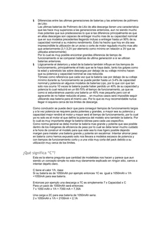 § Diferencias entre las ultimas generaciones de baterías y las anteriores de polímero 
de Litio: 
Las ultimas baterías de Polímero de Litio de alta descarga tienen una característica 
que las hace muy superiores a las generaciones anteriores, aun no siendo mucho 
mas potentes que sus predecesoras lo que si las diferencia principalmente es que 
en altas descargas son capaces de entregar mucho mas de su capacidad nominal 
que en sus modelos precedentes llegando incluso a entregar hasta un 90% de su 
capacidad nominal a su máximo rendimiento. Esto ha hecho que hoy en día sea 
imprescindible la utilización de un aviso o corte de motor regulado mucho mas alto 
que anteriormente (3,1-3,2V por elemento como mínimo en relación a 3V que se 
utilizaba anteriormente) 
Por lo cual es muy posible encontrar grandes diferencia de tiempo de 
funcionamiento si se comparan baterías de ultima generación a si se utilizan 
baterías anteriores. 
§ Lógicamente el deterioro y edad de la batería también influye en los tiempos de 
funcionamiento, principalmente el trato que se le haya dado, tanto los golpes como 
la edad y sobretodo las sobre descargas por debajo de su voltaje mínimo hacen 
que su potencia y capacidad nominal se vea reducida. 
Tómese como referencia que cada vez que la batería cae por debajo de su voltaje 
mínimo durante su funcionamiento se puede perder hasta un 3-4% de capacidad 
nominal y potencia en algunos modelos de baterías Lipo, por lo que con que tan 
solo nos ocurra 10 veces la batería puede haber perdido un 40% de su capacidad y 
potencia lo cual reducirá en un 60-70% el tiempo de funcionamiento, ya que es 
como si estuviéramos usando una batería un 40% mas pequeña pero con el 
agravante de no haber reducido el peso… en muchos casos será imposible seguir 
utilizando esa batería para el mismo uso. Por lo que es muy recomendable nunca 
llegar ni siquiera cerca de los limites de descarga. 
Como conclusión se puede decir que para conseguir tiempos de funcionamiento largos 
y a la vez potencia se requiere packs potentes y grandes, a mayor sea su potencia y 
capacidad mejor rendirá el motor y mayor será el tiempo de funcionamiento, por lo cual 
ya no solo es el motor el que define la potencia del modelo sino también la batería. Por 
lo cual es muy importante elegir la batería idónea para cada uso especifico. 
Como norma general se debe montar la batería mas grande y potente que sea posible 
dentro de los márgenes de eficiencia de peso por lo cual se debe tener mucho cuidado 
a la hora de construir el modelo para que este sea lo mas ligero posible dejando 
margen para instalar una batería grande y potente sin escatimar. Intentar ahorrar peso 
en batería como hemos expuesto solo nos llevara a modelos escasos de potencia y 
con tiempos de funcionamiento corto y a una vida muy corta del pack debido a su 
utilización muy cerca de los límites. 
¿Qué significa “C”? 
Esta es la eterna pregunta que cantidad de modelistas nos hacen y parece que aun 
siendo un concepto simple no esta muy claramente explicado en ningún sitio, vamos a 
intentar dejarlo claro. 
C tiene el valor 1/h, ósea: 
Si su batería es de 1050mAh por ejemplo entonces 1C es igual a 1050mAh x 1/h 
=1050mA para esa batería. 
Entonces por ejemplo una descarga a 7C es simplemente 7 x Capacidad x C 
Para un pack de 1050mAh será entonces: 
7 x 1050 mAh x 1/h = 7350 mA = 7.35A 
Una carga a 2C para esa batería de 1050mAh seria: 
2 x 1050mAh x 1/h = 2100mA = 2,1A 
 