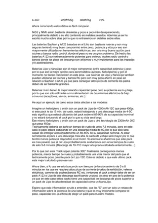 Li-Ion: 220Wh/Kg 300W/Kg 75% 
Ahora conociendo estos datos es fácil comparar. 
NiCd y NiMh están bastante obsoletas y poco a poco irán desapareciendo, 
principalmente debido a su alto contenido en metales pesados. Además ya se ha 
escrito mucho sobre ellas por lo que no entraremos en detalles sobre ellas. 
Las baterías Saphion y A123 basadas en el Litio son bastante nuevas y son muy 
seguras teniendo muy buen compromiso entre peso, potencia y vida por eso son 
mayormente utilizadas en herramientas eléctricas, son una muy buena opción para 
coches y barcos radio control, donde el peso no es un gran problema. De hecho las 
baterías A123 son extremadamente potentes para veleros, coches radio control o 
barcos donde los picos de descarga son altísimos y muy importantes para las trepadas 
y/o aceleraciones. 
Baterías Lipo y NanoLipo son el mejor compromiso entre capacidad potencia y peso 
por lo que son la mejor opción para aeromodelos (aviones, helicópteros) y por el 
momento no tienen competidor en este área. Las baterías de Lipo y NanoLipo también 
pueden utilizarse en coches y barcos RC pero con muy poco ahorro en peso en 
relación a Saphion o A123 ya que para conseguir altos picos de corriente los packs 
deben de ser bastante grandes. 
Baterías Li-Ion tienen la mejor relación capacidad peso pero su potencia es muy baja, 
por lo que son solo utilizadas como alimentación de de sistemas eléctricos de bajo 
consumo (receptores, servos, emisoras, etc.) 
He aquí un ejemplo de como estos datos afectan a los modelos: 
Imagine un helicóptero o avión con un pack de Lipo de 4000mAh 12C que pesa 400gr, 
si este pack le da 15 min. de vuelo, estará trabajando a una descarga media de 4-5C 
esto significa que estará utilizando del pack sobre el 85-90% de su capacidad nominal 
y no estará torturando el pack por lo que su vida será larga. 
Ese mismo helicóptero o avión con un pack de Lipo u otra tecnología de 2300mAh 30C 
que pesa 450gr. 
Teóricamente debería de darle un tiempo de vuelo de unos 7,5 minutos, pero en este 
caso el pack estará trabajando en una descarga media de 8C por lo que solo será 
capaz de entregar aproximadamente un 80-85% de su capacidad nominal. Al estar 
sometiendo al pack a una descarga más alta, la caída de voltaje será mayor por lo que 
tendrá menos potencia disponible en el motor. Si además le añadimos que este pack 
es mas pesado que el de Lipo probablemente acabaremos con unos tiempos de vuelo 
de solo 5-6 minutos (Descarga de 10-11C mayor a la previa calculada anteriormente…) 
Por lo que con este “Pack súper potente 30C” finalmente conseguimos menos 
potencia, menor tiempo de vuelo y probablemente una vida menor del pack que el 
teóricamente poco potente pack de Lipo 12C. Esto es debido a que este ultimo pack 
esta mejor calculado para ese uso 
Ahora bien, si lo que se esta buscando son tiempos de funcionamiento de 5 a 8 
minutos en los que se requiera altos picos de corriente (vuelos de exhibición, veleros 
eléctricos, carreras de coches/barcos RC etc.) entonces el pack a elegir debe de ser un 
pack A123 o Lipo de alta descarga sacrificando un poco de peso en pos de la potencia 
ya que en este caso estos packs tiene una capacidad de descarga de picos superior a 
un pack de Lipo de alta densidad de capacidad como un NanoLipo. 
Espero que esta información ayude a entender, que las “C” son tan solo un retazo de 
información sobre la potencia de una batería y que es muy importante comparar el 
peso, capacidad etc. a al hora de elegir un pack para nuestro modelo. 
 