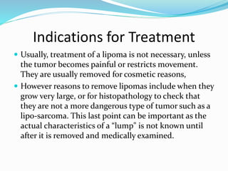 Indications for Treatment
 Usually, treatment of a lipoma is not necessary, unless
the tumor becomes painful or restricts movement.
They are usually removed for cosmetic reasons,
 However reasons to remove lipomas include when they
grow very large, or for histopathology to check that
they are not a more dangerous type of tumor such as a
lipo-sarcoma. This last point can be important as the
actual characteristics of a “lump" is not known until
after it is removed and medically examined.
 