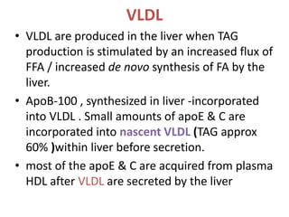 VLDL
• VLDL are produced in the liver when TAG
production is stimulated by an increased flux of
FFA / increased de novo synthesis of FA by the
liver.
• ApoB-100 , synthesized in liver -incorporated
into VLDL . Small amounts of apoE & C are
incorporated into nascent VLDL (TAG approx
60% )within liver before secretion.
• most of the apoE & C are acquired from plasma
HDL after VLDL are secreted by the liver
 