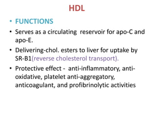 HDL
• FUNCTIONS
• Serves as a circulating reservoir for apo-C and
apo-E.
• Delivering-chol. esters to liver for uptake by
SR-B1(reverse cholesterol transport).
• Protective effect - anti-inflammatory, anti-
oxidative, platelet anti-aggregatory,
anticoagulant, and profibrinolytic activities
 