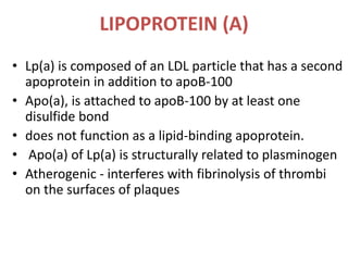 LIPOPROTEIN (A)
• Lp(a) is composed of an LDL particle that has a second
apoprotein in addition to apoB-100
• Apo(a), is attached to apoB-100 by at least one
disulfide bond
• does not function as a lipid-binding apoprotein.
• Apo(a) of Lp(a) is structurally related to plasminogen
• Atherogenic - interferes with fibrinolysis of thrombi
on the surfaces of plaques
 