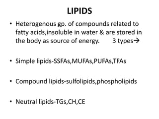 LIPIDS
• Heterogenous gp. of compounds related to
fatty acids,insoluble in water & are stored in
the body as source of energy. 3 types
• Simple lipids-SSFAs,MUFAs,PUFAs,TFAs
• Compound lipids-sulfolipids,phospholipids
• Neutral lipids-TGs,CH,CE
 