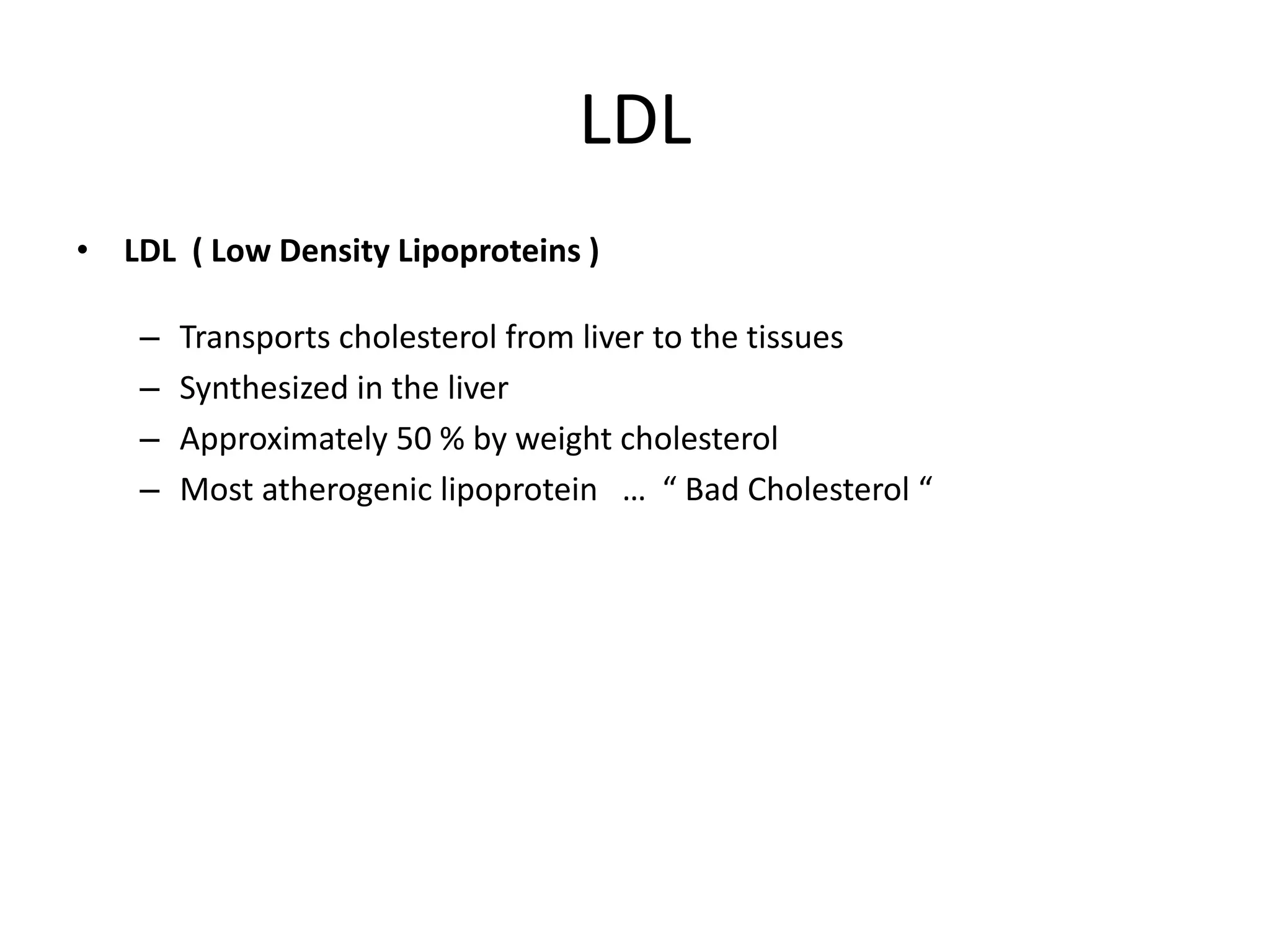 LDL
• LDL ( Low Density Lipoproteins )
– Transports cholesterol from liver to the tissues
– Synthesized in the liver
– Approximately 50 % by weight cholesterol
– Most atherogenic lipoprotein … “ Bad Cholesterol “
 