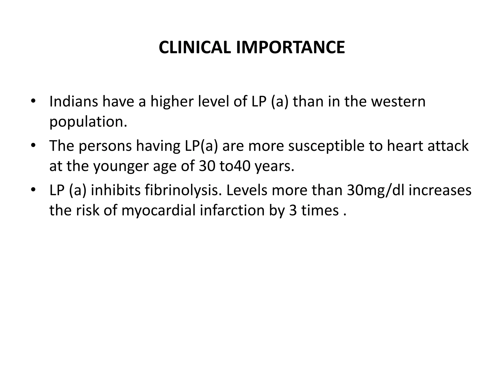 CLINICAL IMPORTANCE
• Indians have a higher level of LP (a) than in the western
population.
• The persons having LP(a) are more susceptible to heart attack
at the younger age of 30 to40 years.
• LP (a) inhibits fibrinolysis. Levels more than 30mg/dl increases
the risk of myocardial infarction by 3 times .
 