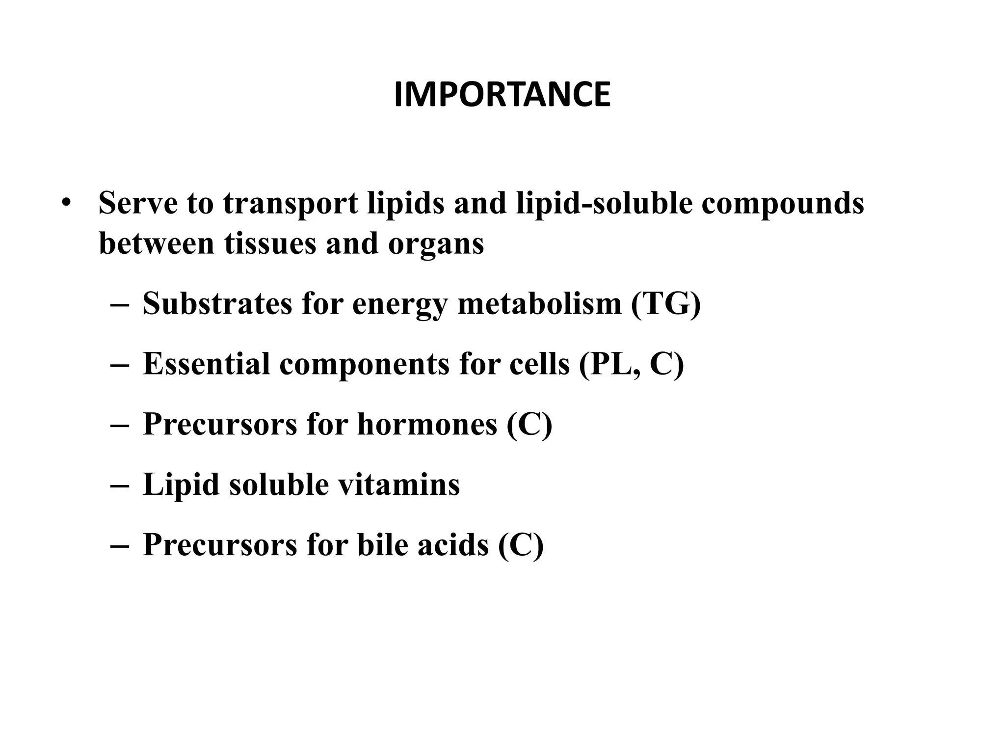 IMPORTANCE
• Serve to transport lipids and lipid-soluble compounds
between tissues and organs
– Substrates for energy metabolism (TG)
– Essential components for cells (PL, C)
– Precursors for hormones (C)
– Lipid soluble vitamins
– Precursors for bile acids (C)
 