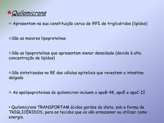 Quilomicrons Apresentam na sua constituição cerca de 99% de triglicéridos (lipídos)São as maiores lipoproteínas São as lipoproteínas que apresentam menor densidade (devido à alta concentração de lipídos) São sintetizadas no RE das células epiteliais que revestem o intestino delgado  As apolipoproteinas do quilomicron incluem a apoB-48, apoE e apoC-II Quilomicrons TRANSPORTAM ácidos gordos da dieta, sob a forma de TRIGLICÉRIDOS, para os tecidos que os vão armazenar ou utilizar como energia.QUILOMICRONS