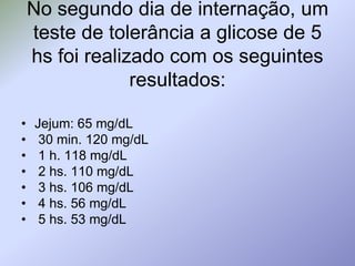 No segundo dia de internação, um teste de tolerância a glicose de 5 hs foi realizado com os seguintes resultados:Jejum: 65 mg/dL 30 min. 120 mg/dL 1 h. 118 mg/dL 2 hs. 110 mg/dL 3 hs. 106 mg/dL 4 hs. 56 mg/dL 5 hs. 53 mg/dL