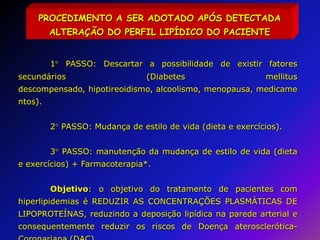 PROCEDIMENTO A SER ADOTADO APÓS DETECTADA ALTERAÇÃO DO PERFIL LIPÍDICO DO PACIENTE1 PASSO: Descartar a possibilidade de existir fatores secundários (Diabetes mellitus descompensado, hipotireoidismo, alcoolismo, menopausa, medicamentos).	2 PASSO: Mudança de estilo de vida (dieta e exercícios).	3 PASSO: manutenção da mudança de estilo de vida (dieta e exercícios) + Farmacoterapia*. 	Objetivo: o objetivo do tratamento de pacientes com hiperlipidemias é REDUZIR AS CONCENTRAÇÕES PLASMÁTICAS DE LIPOPROTEÍNAS, reduzindo a deposição lipídica na parede arterial e consequentemente reduzir os riscos de Doença aterosclerótica-Coronariana (DAC).