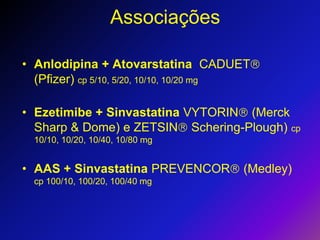 AssociaçõesAnlodipina + Atovarstatina  CADUET (Pfizer) cp 5/10, 5/20, 10/10, 10/20 mgEzetimibe + Sinvastatina VYTORIN (Merck Sharp & Dome) e ZETSIN Schering-Plough) cp 10/10, 10/20, 10/40, 10/80 mgAAS + Sinvastatina PREVENCOR (Medley) cp 100/10, 100/20, 100/40 mg