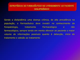 ESTRATÉGIAS DO FARMACÊUTICO NO ATENDIMENTO AO PACIENTE DISLIPIDÊMICOSendo a dislipidêmia uma doença crônica, de alta prevalência na população, o Farmacêutico deve investir no conhecimento da fisiopatologia, tratamento Farmacológico e não farmacológico, sempre tendo em menta oferecer ao paciente o maior volume de informações possíveis quanto à detecção, início do tratamento e adesão ao tratamento