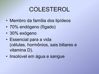 COLESTEROLMembro da família dos lipídeos70% endógeno (fígado)30% exógenoEssencial para a vida (células, hormônios, sais biliares e vitamina D).Insolúvel em água e sangue