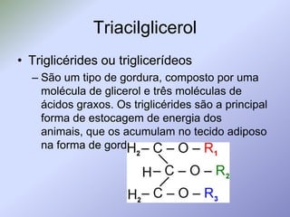 TriacilglicerolTriglicérides ou triglicerídeosSão um tipo de gordura, composto por uma molécula de glicerol e três moléculas de ácidos graxos. Os triglicérides são a principal forma de estocagem de energia dos animais, que os acumulam no tecido adiposo na forma de gordura.