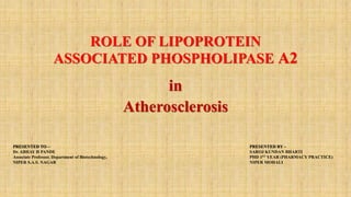 ROLE OF LIPOPROTEIN
ASSOCIATED PHOSPHOLIPASE A2
in
Atherosclerosis
PRESENTED BY –
SAROJ KUNDAN BHARTI
PHD 1ST YEAR (PHARMACY PRACTICE)
NIPER MOHALI
PRESENTED TO –
Dr. ABHAY H PANDE
Associate Professor, Department of Biotechnology,
NIPER S.A.S. NAGAR
 