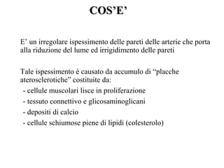 CCOOSS’’EE’’ 
E’ un irregolare ispessimento delle pareti delle arterie che porta 
alla riduzione del lume ed irrigidimento delle pareti 
Tale ispessimento è causato da accumulo di “placche 
aterosclerotiche” costituite da: 
- cellule muscolari lisce in proliferazione 
- tessuto connettivo e glicosaminoglicani 
- depositi di calcio 
- cellule schiumose piene di lipidi (colesterolo) 
 