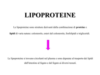 LLIIPPOOPPRROOTTEEIINNEE 
Le lipoproteine sono strutture derivanti dalla combinazione di proteine e 
lipidi di varia natura: colesterolo, esteri del colesterolo, fosfolipidi e trigliceridi. 
Le lipoproteine si trovano circolanti nel plasma e sono deputate al trasporto dei lipidi 
dall'intestino al fegato e dal fegato ai diversi tessuti. 
 