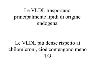Le VLDL trasportano
  principalmente lipidi di origine
            endogena


   Le VLDL più dense rispetto ai
chilomicroni, cioè contengono meno
                 TG
 