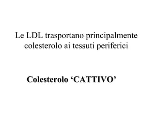 Le LDL trasportano principalmente
  colesterolo ai tessuti periferici


   Colesterolo ‘CATTIVO’
 
