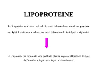 LIPOPROTEINE
Le lipoproteine sono macromolecole derivanti dalla combinazione di una proteina

con lipidi di varia natura: colesterolo, esteri del colesterolo, fosfolipidi e trigliceridi.




Le lipoproteine più conosciute sono quelle del plasma, deputate al trasporto dei lipidi
                  dall'intestino al fegato e dal fegato ai diversi tessuti.
 