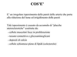 COS’E’

E’ un irregolare ispessimento delle pareti delle arterie che porta
alla riduzione del lume ed irrigidimento delle pareti


Tale ispessimento è causato da accumulo di “placche
aterosclerotiche” costituite da:
- cellule muscolari lisce in proliferazione
- tessuto connettivo e glicosaminoglicani
- depositi di calcio
- cellule schiumose piene di lipidi (colesterolo)
 