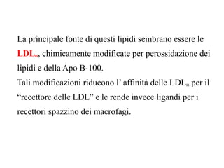 La principale fonte di questi lipidi sembrano essere le
LDLox, chimicamente modificate per perossidazione dei
lipidi e della Apo B-100.
Tali modificazioni riducono l’ affinità delle LDLox per il
“recettore delle LDL” e le rende invece ligandi per i
recettori spazzino dei macrofagi.
 