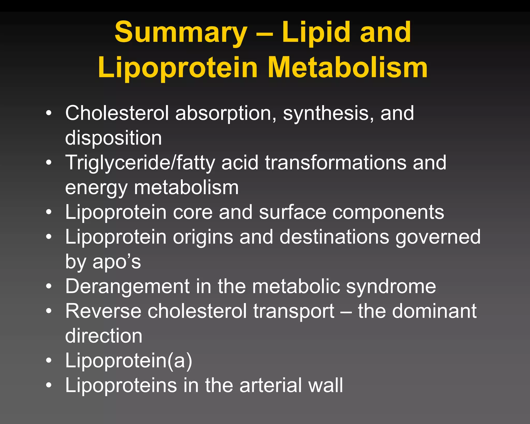 Summary – Lipid and
Lipoprotein Metabolism
• Cholesterol absorption, synthesis, and
disposition
• Triglyceride/fatty acid transformations and
energy metabolism
• Lipoprotein core and surface components
• Lipoprotein origins and destinations governed
by apo’s
• Derangement in the metabolic syndrome
• Reverse cholesterol transport – the dominant
direction
• Lipoprotein(a)
• Lipoproteins in the arterial wall
 