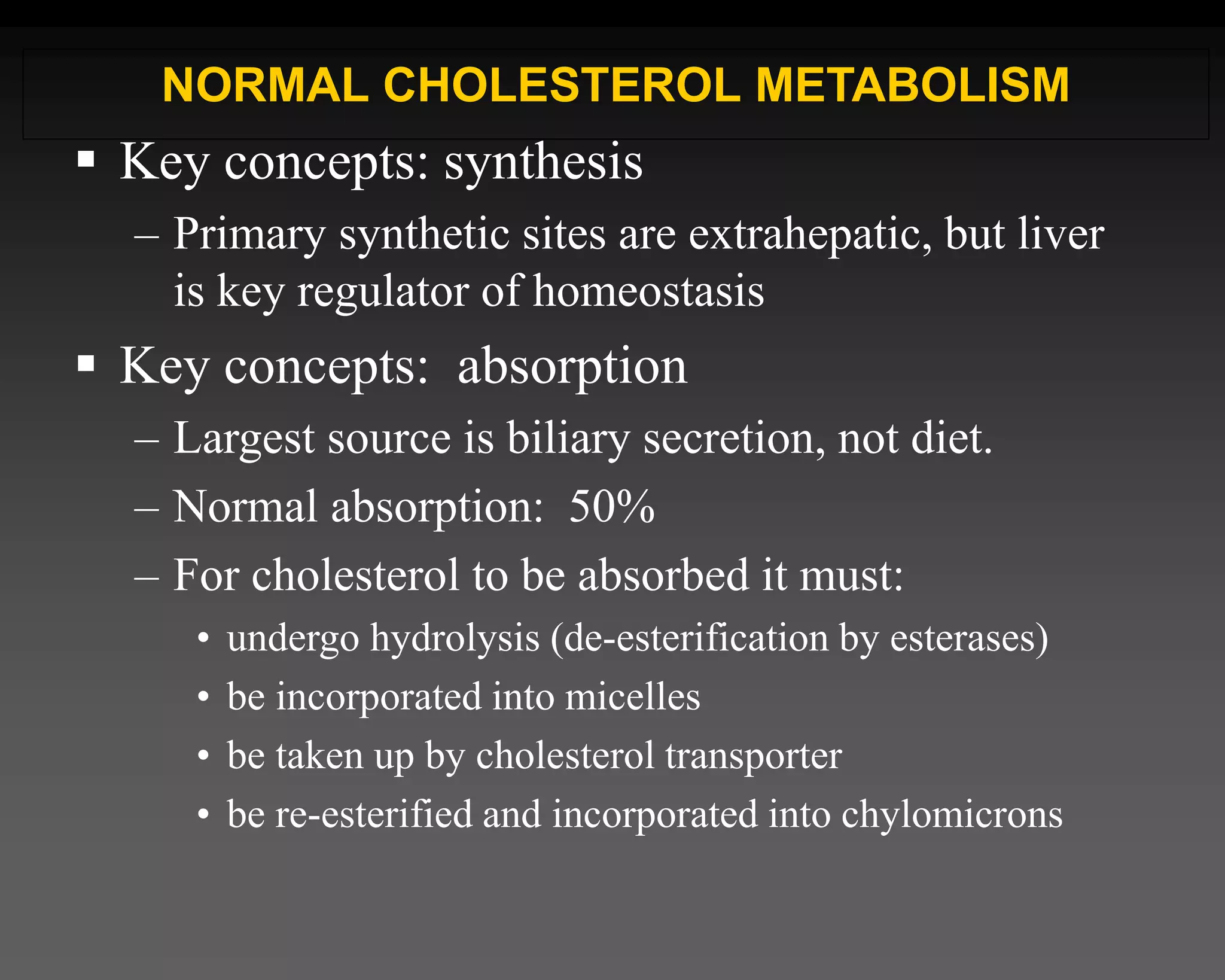  Key concepts: synthesis
– Primary synthetic sites are extrahepatic, but liver
is key regulator of homeostasis
 Key concepts: absorption
– Largest source is biliary secretion, not diet.
– Normal absorption: 50%
– For cholesterol to be absorbed it must:
• undergo hydrolysis (de-esterification by esterases)
• be incorporated into micelles
• be taken up by cholesterol transporter
• be re-esterified and incorporated into chylomicrons
NORMAL CHOLESTEROL METABOLISM
 