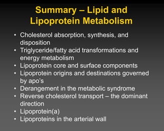 Summary – Lipid and
Lipoprotein Metabolism
• Cholesterol absorption, synthesis, and
disposition
• Triglyceride/fatty acid transformations and
energy metabolism
• Lipoprotein core and surface components
• Lipoprotein origins and destinations governed
by apo’s
• Derangement in the metabolic syndrome
• Reverse cholesterol transport – the dominant
direction
• Lipoprotein(a)
• Lipoproteins in the arterial wall
 
