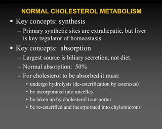 Key concepts: synthesis
– Primary synthetic sites are extrahepatic, but liver
is key regulator of homeostasis
 Key concepts: absorption
– Largest source is biliary secretion, not diet.
– Normal absorption: 50%
– For cholesterol to be absorbed it must:
• undergo hydrolysis (de-esterification by esterases)
• be incorporated into micelles
• be taken up by cholesterol transporter
• be re-esterified and incorporated into chylomicrons
NORMAL CHOLESTEROL METABOLISM
 