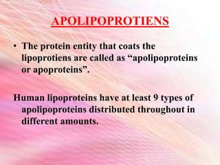 APOLIPOPROTIENS
• The protein entity that coats the
lipoprotiens are called as “apolipoproteins
or apoproteins”.
Human lipoproteins have at least 9 types of
apolipoproteins distributed throughout in
different amounts.
 