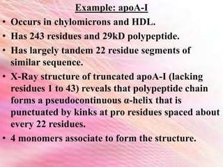Example: apoA-I
• Occurs in chylomicrons and HDL.
• Has 243 residues and 29kD polypeptide.
• Has largely tandem 22 residue segments of
similar sequence.
• X-Ray structure of truncated apoA-I (lacking
residues 1 to 43) reveals that polypeptide chain
forms a pseudocontinuous α-helix that is
punctuated by kinks at pro residues spaced about
every 22 residues.
• 4 monomers associate to form the structure.
 