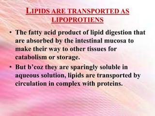LIPIDS ARE TRANSPORTED AS
LIPOPROTIENS
• The fatty acid product of lipid digestion that
are absorbed by the intestinal mucosa to
make their way to other tissues for
catabolism or storage.
• But b’coz they are sparingly soluble in
aqueous solution, lipids are transported by
circulation in complex with proteins.
 