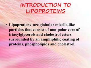 INTRODUCTION TO
LIPOPROTEINS
• Lipoprotiens are globular micelle-like
particles that consist of non-polar core of
triacylglycerols and cholestrol esters
surrounded by an amphiphilic coating of
proteins, phospholipids and cholestrol.
 