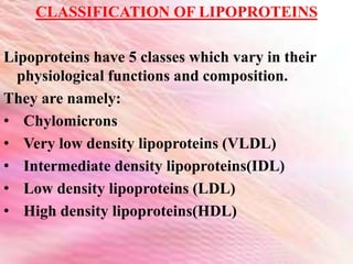 CLASSIFICATION OF LIPOPROTEINS
Lipoproteins have 5 classes which vary in their
physiological functions and composition.
They are namely:
• Chylomicrons
• Very low density lipoproteins (VLDL)
• Intermediate density lipoproteins(IDL)
• Low density lipoproteins (LDL)
• High density lipoproteins(HDL)
 