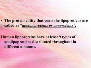 • The protein entity that coats the lipoprotiens are
called as “apolipoproteins or apoproteins”.
Human lipoproteins have at least 9 types of
apolipoproteins distributed throughout in
different amounts.
 