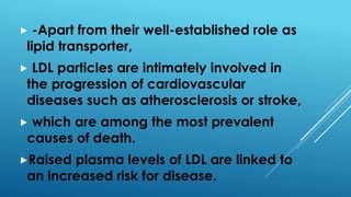  -Apart from their well-established role as
lipid transporter,
 LDL particles are intimately involved in
the progression of cardiovascular
diseases such as atherosclerosis or stroke,
 which are among the most prevalent
causes of death.
Raised plasma levels of LDL are linked to
an increased risk for disease.
 