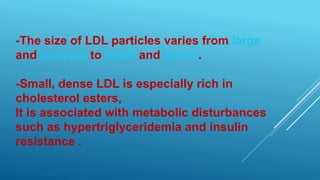 -The size of LDL particles varies from large
and buoyant to small and dense.
-Small, dense LDL is especially rich in
cholesterol esters,
It is associated with metabolic disturbances
such as hypertriglyceridemia and insulin
resistance .
 