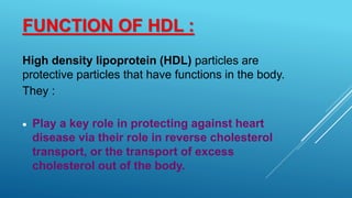 FUNCTION OF HDL :
High density lipoprotein (HDL) particles are
protective particles that have functions in the body.
They :
 Play a key role in protecting against heart
disease via their role in reverse cholesterol
transport, or the transport of excess
cholesterol out of the body.
 
