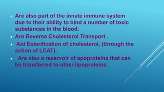 Are also part of the innate immune system
due to their ability to bind a number of toxic
substances in the blood.
 Are Reverse Cholesterol Transport .
 Aid Esterification of cholesterol, (through the
action of LCAT).
 Are also a reservoir of apoproteins that can
be transferred to other lipoproteins.
 