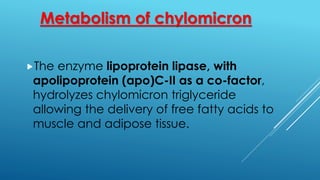 Metabolism of chylomicron
The enzyme lipoprotein lipase, with
apolipoprotein (apo)C-II as a co-factor,
hydrolyzes chylomicron triglyceride
allowing the delivery of free fatty acids to
muscle and adipose tissue.
 