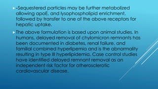 -Sequestered particles may be further metabolized
allowing apoE, and lysophospholipid enrichment,
followed by transfer to one of the above receptors for
hepatic uptake.
The above formulation is based upon animal studies. In
humans, delayed removal of chylomicron remnants has
been documented in diabetes, renal failure, and
familial combined hyperlipemia and is the abnormality
resulting in type III hyperlipidemia. Case control studies
have identified delayed remnant removal as an
independent risk factor for atherosclerotic
cardiovascular disease.
 