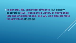 In general, IDL, somewhat similar to low-density
lipoprotein (LDL), transports a variety of triglyceride
fats and cholesterol and, like LDL, can also promote
the growth of atheroma.
 