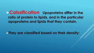 Calssification : Lipoproteins differ in the
ratio of protein to lipids, and in the particular
apoproteins and lipids that they contain.
They are classified based on their density:
 